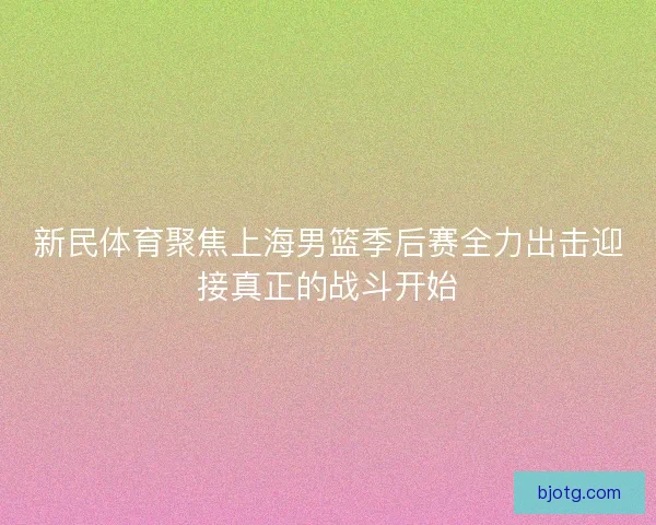 新民体育聚焦上海男篮季后赛全力出击迎接真正的战斗开始