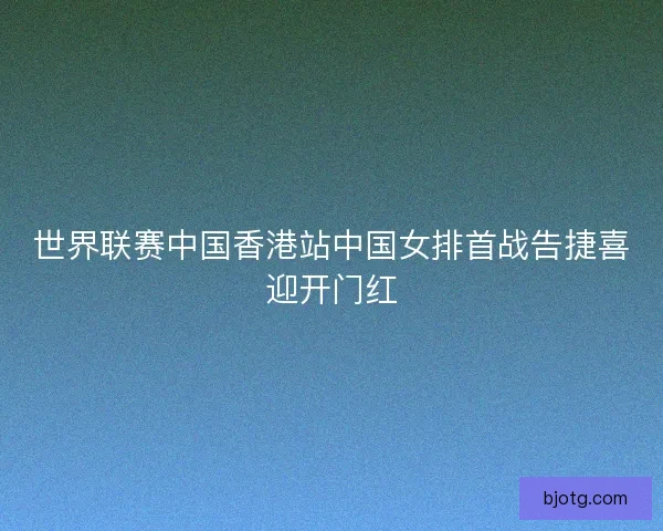 世界联赛中国香港站中国女排首战告捷喜迎开门红
